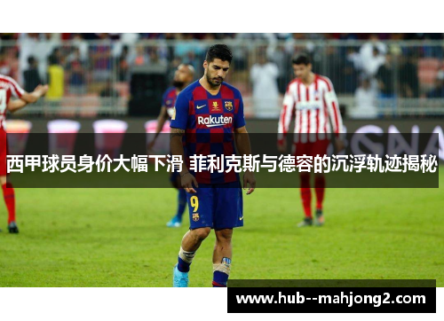 西甲球员身价大幅下滑 菲利克斯与德容的沉浮轨迹揭秘