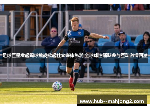 足球巨星发起踢球挑战掀起社交媒体热潮 全球球迷踊跃参与互动激情四溢