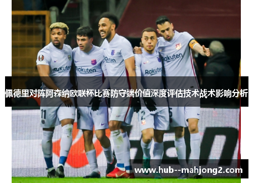 佩德里对阵阿森纳欧联杯比赛防守端价值深度评估技术战术影响分析