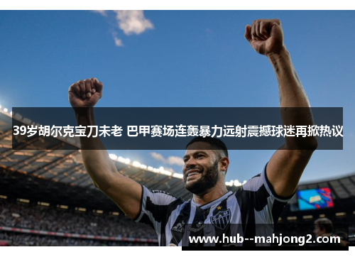 39岁胡尔克宝刀未老 巴甲赛场连轰暴力远射震撼球迷再掀热议 39岁胡尔克宝刀未老 巴甲赛场连轰暴力远射震撼球迷再掀热议