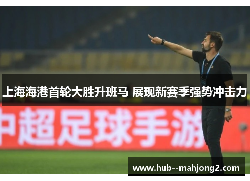 上海海港首轮大胜升班马 展现新赛季强势冲击力