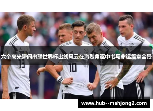 六个高光瞬间串联世界杯出线风云在激烈角逐中书写命运篇章全景