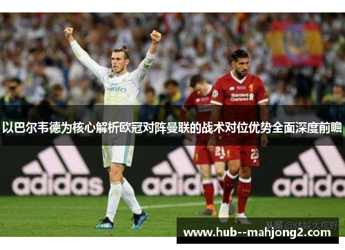 以巴尔韦德为核心解析欧冠对阵曼联的战术对位优势全面深度前瞻 以巴尔韦德为核心解析欧冠对阵曼联的战术对位优势全面深度前瞻
